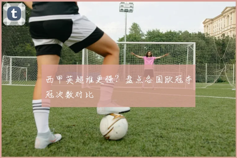 西甲英超谁更强？盘点各国欧冠夺冠次数对比