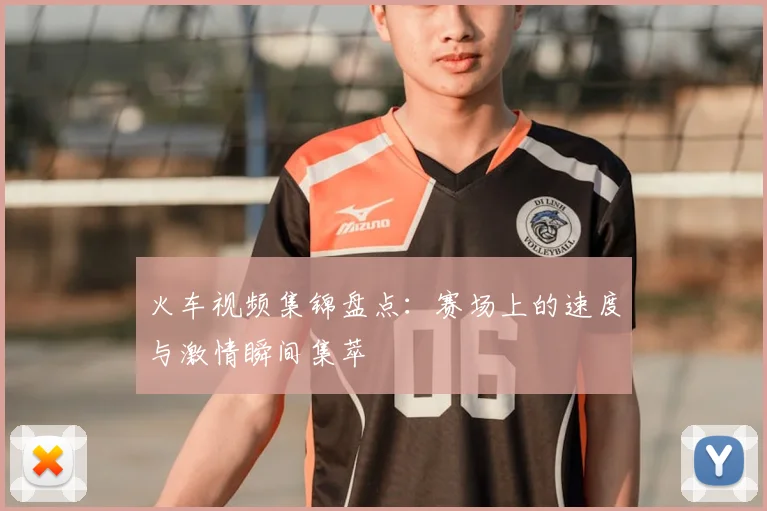 火车视频集锦盘点：赛场上的速度与激情瞬间集萃
