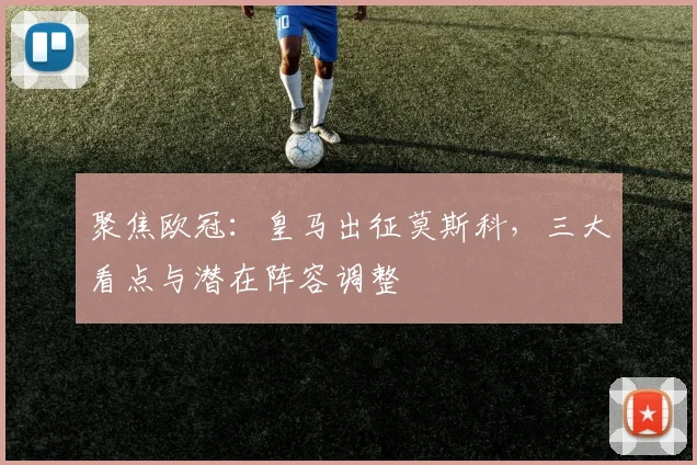 聚焦欧冠：皇马出征莫斯科，三大看点与潜在阵容调整