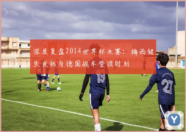 深度复盘2014世界杯决赛：梅西错失良机与德国战车登顶时刻