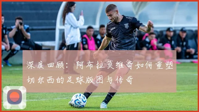 深度回顾：阿布拉莫维奇如何重塑切尔西的足球版图与传奇