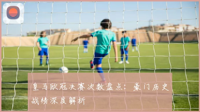 皇马欧冠决赛次数盘点：豪门历史战绩深度解析