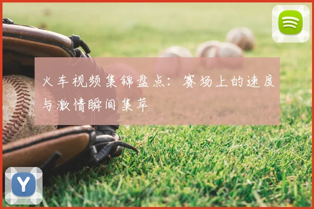 火车视频集锦盘点：赛场上的速度与激情瞬间集萃