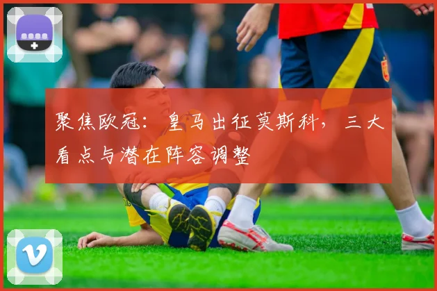 聚焦欧冠：皇马出征莫斯科，三大看点与潜在阵容调整